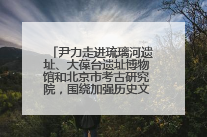 尹力走进琉璃河遗址、大葆台遗址博物馆和北京市考古研究院，围绕加强历史文化名城保护调研