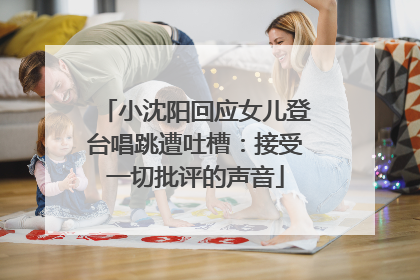 小沈阳回应女儿登台唱跳遭吐槽：接受一切批评的声音