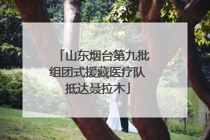 山东烟台第九批组团式援藏医疗队抵达聂拉木
