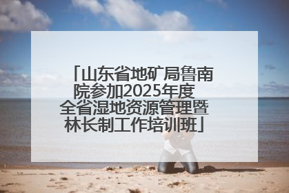 山东省地矿局鲁南院参加2025年度全省湿地资源管理暨林长制工作培训班