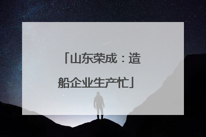 山东荣成：造船企业生产忙