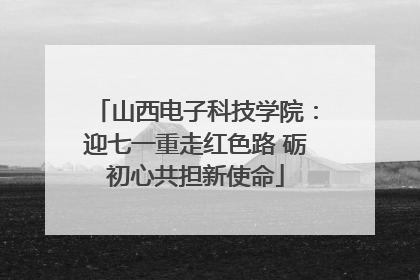 山西电子科技学院：迎七一重走红色路 砺初心共担新使命