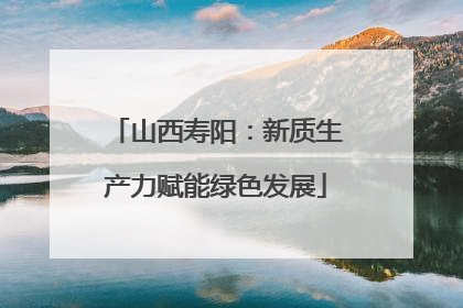 山西寿阳：新质生产力赋能绿色发展