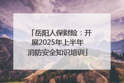 岳阳人保财险：开展2025年上半年消防安全知识培训