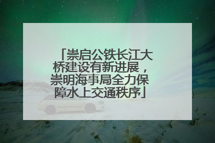 崇启公铁长江大桥建设有新进展，崇明海事局全力保障水上交通秩序