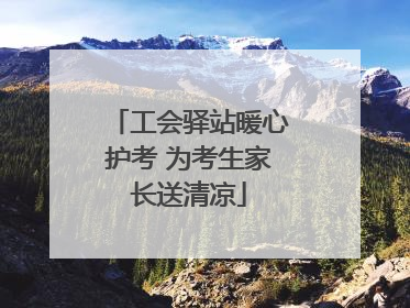 工会驿站暖心护考 为考生家长送清凉
