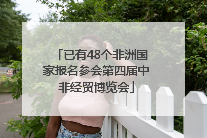 已有48个非洲国家报名参会第四届中非经贸博览会