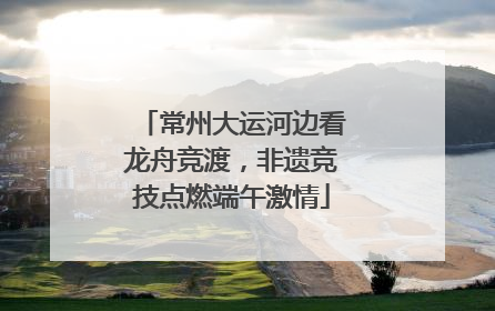 常州大运河边看龙舟竞渡，非遗竞技点燃端午激情
