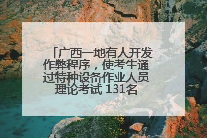 广西一地有人开发作弊程序，使考生通过特种设备作业人员理论考试 131名考生证书被撤销