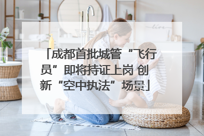 成都首批城管“飞行员”即将持证上岗 创新“空中执法”场景