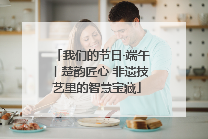 我们的节日·端午丨楚韵匠心 非遗技艺里的智慧宝藏