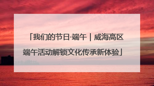 我们的节日·端午｜威海高区端午活动解锁文化传承新体验