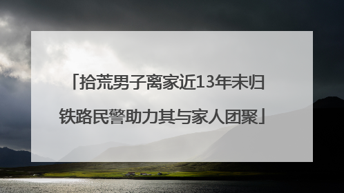 拾荒男子离家近13年未归 铁路民警助力其与家人团聚