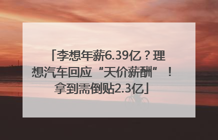 李想年薪6.39亿？理想汽车回应“天价薪酬”！拿到需倒贴2.3亿