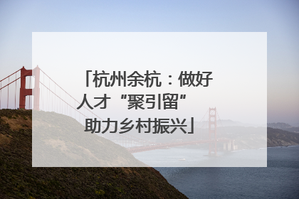 杭州余杭：做好人才“聚引留” 助力乡村振兴