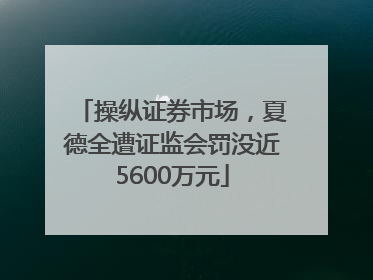 操纵证券市场，夏德全遭证监会罚没近5600万元