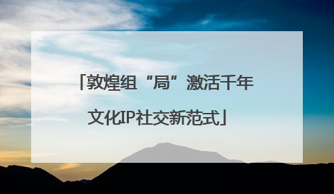 敦煌组“局”激活千年文化IP社交新范式
