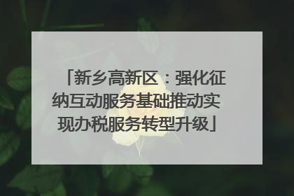 新乡高新区：强化征纳互动服务基础推动实现办税服务转型升级