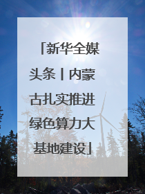 新华全媒头条丨内蒙古扎实推进绿色算力大基地建设
