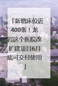 新增床位近400张！龙岩这个医院改扩建项目6月底可交付使用