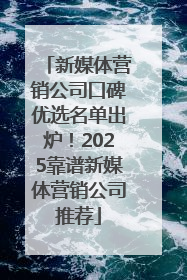 新媒体营销公司口碑优选名单出炉！2025靠谱新媒体营销公司推荐