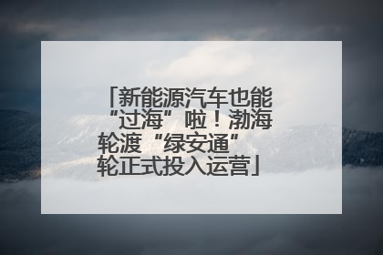 新能源汽车也能“过海”啦！渤海轮渡“绿安通” 轮正式投入运营