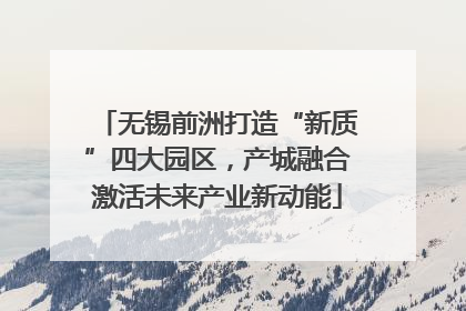 无锡前洲打造“新质”四大园区，产城融合激活未来产业新动能
