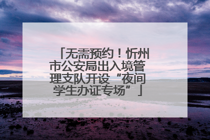 无需预约！忻州市公安局出入境管理支队开设“夜间学生办证专场”