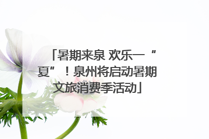 暑期来泉 欢乐一“夏”！泉州将启动暑期文旅消费季活动