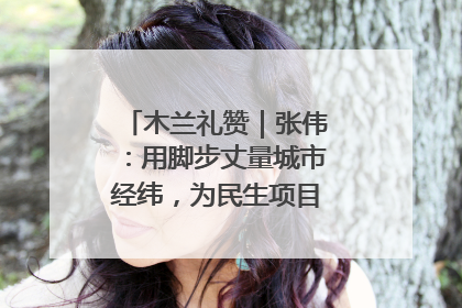 木兰礼赞｜张伟：用脚步丈量城市经纬，为民生项目按下“加速键”