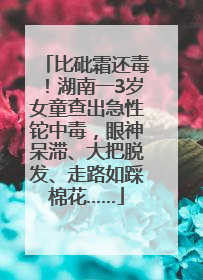 比砒霜还毒！湖南一3岁女童查出急性铊中毒，眼神呆滞、大把脱发、走路如踩棉花……