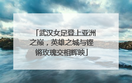 武汉女足登上亚洲之巅，英雄之城与铿锵玫瑰交相辉映