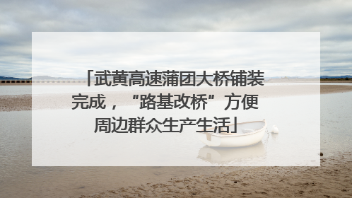 武黄高速蒲团大桥铺装完成，“路基改桥”方便周边群众生产生活