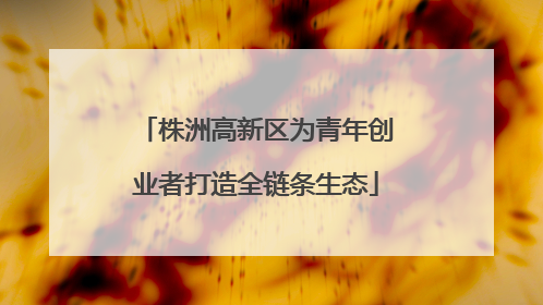 株洲高新区为青年创业者打造全链条生态