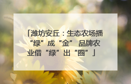 潍坊安丘：生态农场播“绿”成“金” 品牌农业借“绿”出“圈”