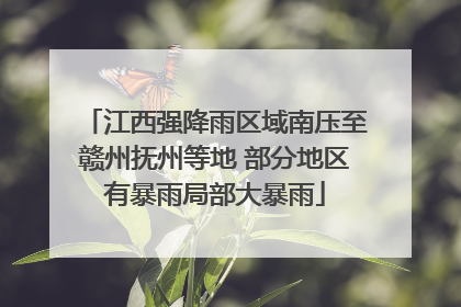 江西强降雨区域南压至赣州抚州等地 部分地区有暴雨局部大暴雨