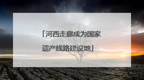 河西走廊成为国家遗产线路建设地
