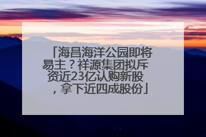 海昌海洋公园即将易主？祥源集团拟斥资近23亿认购新股，拿下近四成股份