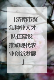 济南市聚焦种业人才队伍建设 推动现代农业创新发展