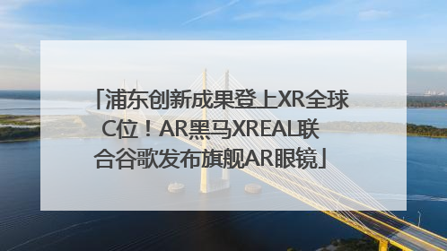 浦东创新成果登上XR全球C位！AR黑马XREAL联合谷歌发布旗舰AR眼镜