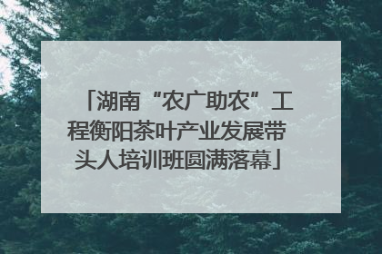 湖南“农广助农”工程衡阳茶叶产业发展带头人培训班圆满落幕