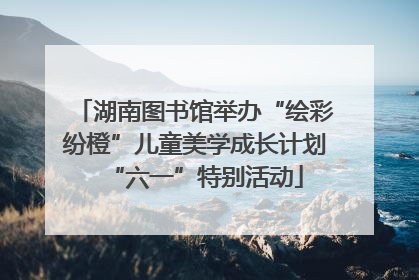 湖南图书馆举办“绘彩纷橙”儿童美学成长计划“六一”特别活动