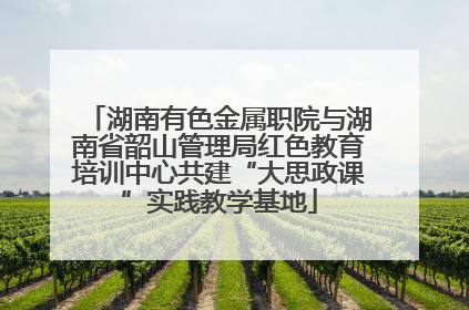 湖南有色金属职院与湖南省韶山管理局红色教育培训中心共建“大思政课”实践教学基地