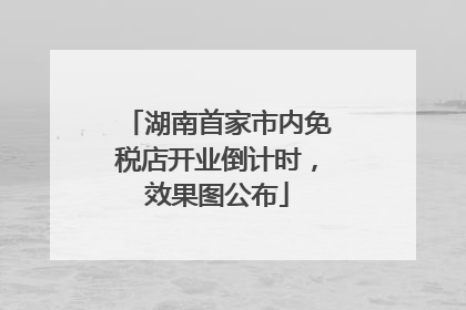湖南首家市内免税店开业倒计时，效果图公布