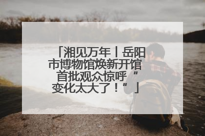湘见万年丨岳阳市博物馆焕新开馆 首批观众惊呼“变化太大了！”
