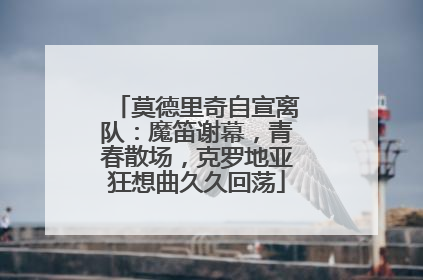 莫德里奇自宣离队：魔笛谢幕，青春散场，克罗地亚狂想曲久久回荡