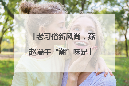 老习俗新风尚，燕赵端午“潮”味足