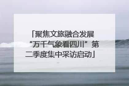 聚焦文旅融合发展 “万千气象看四川”第二季度集中采访启动
