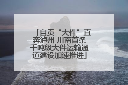 自贡“大件”直奔泸州 川南首条千吨级大件运输通道建设加速推进