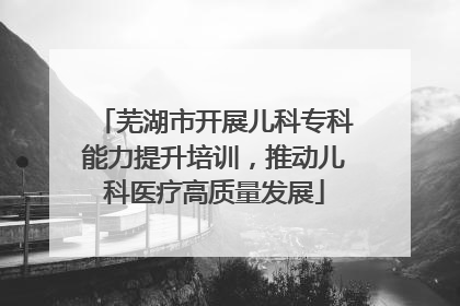芜湖市开展儿科专科能力提升培训，推动儿科医疗高质量发展
